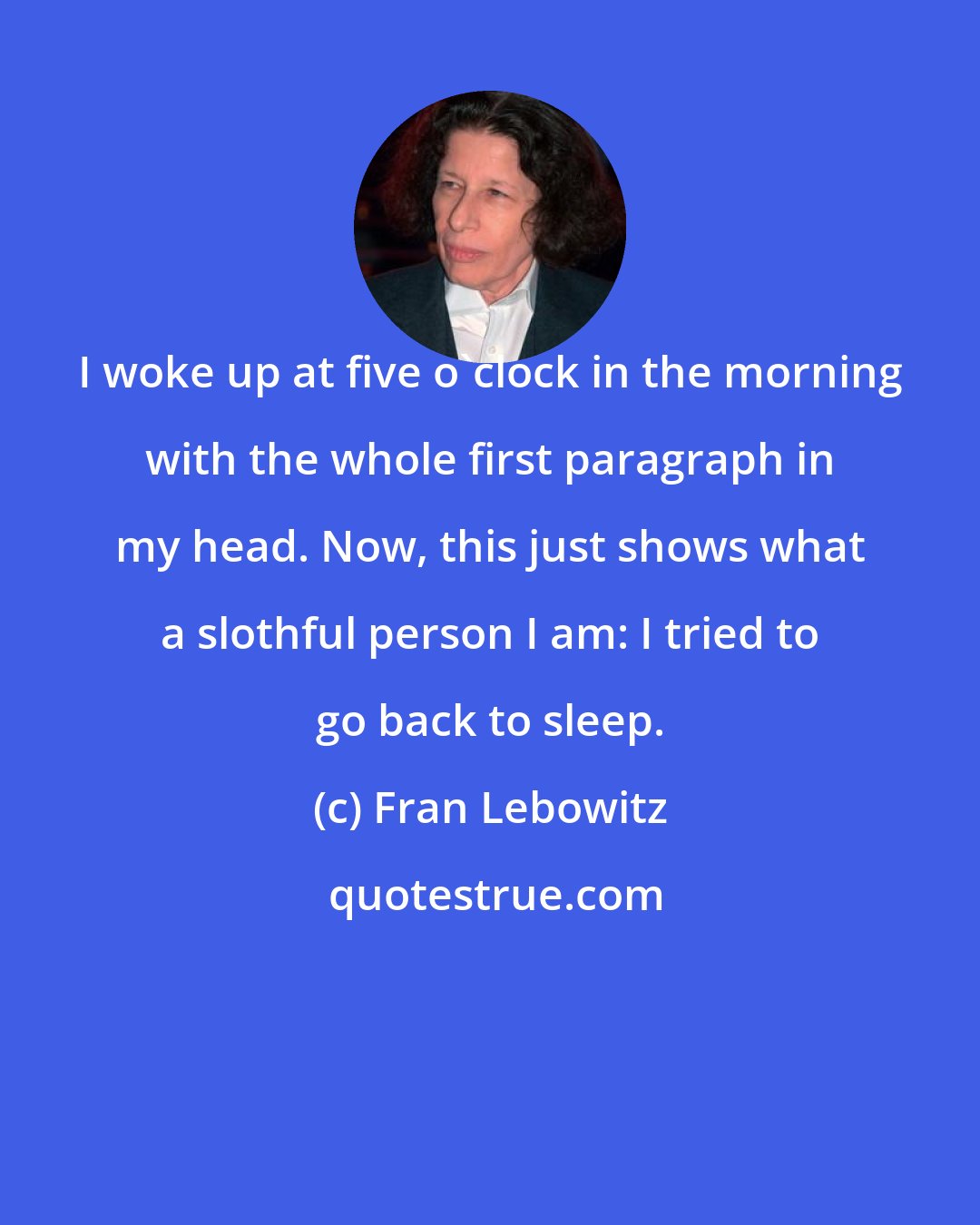 Fran Lebowitz: I woke up at five o'clock in the morning with the whole first paragraph in my head. Now, this just shows what a slothful person I am: I tried to go back to sleep.