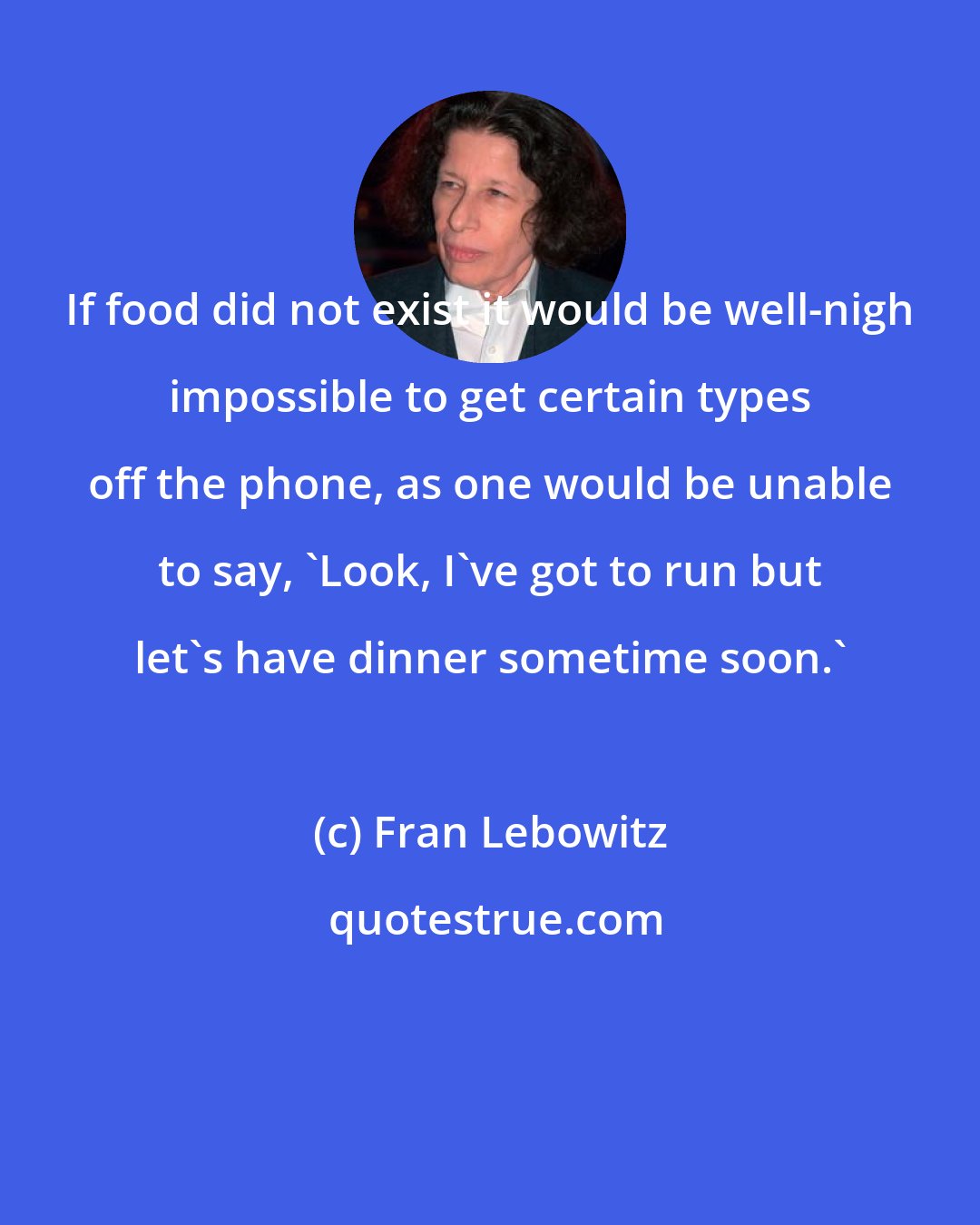 Fran Lebowitz: If food did not exist it would be well-nigh impossible to get certain types off the phone, as one would be unable to say, 'Look, I've got to run but let's have dinner sometime soon.'