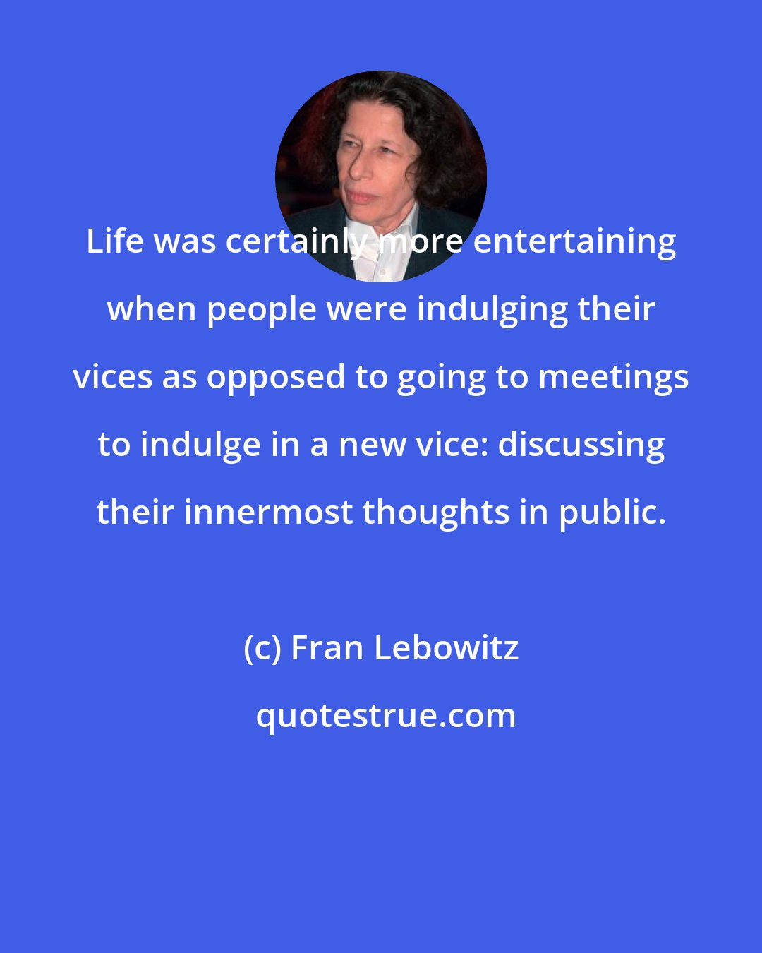 Fran Lebowitz: Life was certainly more entertaining when people were indulging their vices as opposed to going to meetings to indulge in a new vice: discussing their innermost thoughts in public.