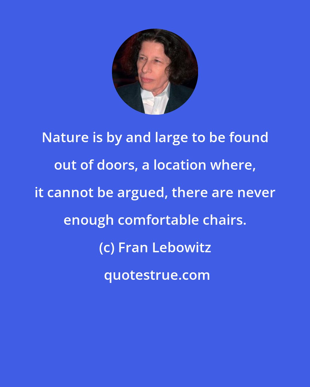 Fran Lebowitz: Nature is by and large to be found out of doors, a location where, it cannot be argued, there are never enough comfortable chairs.