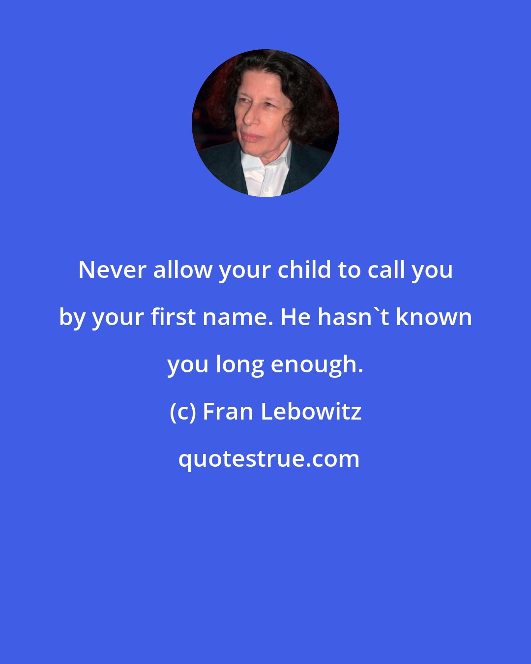 Fran Lebowitz: Never allow your child to call you by your first name. He hasn't known you long enough.