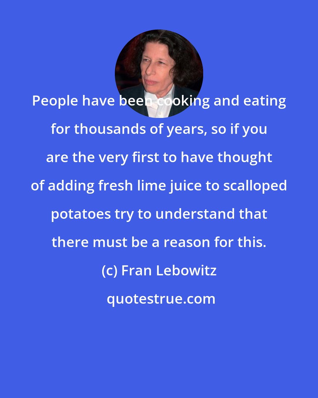 Fran Lebowitz: People have been cooking and eating for thousands of years, so if you are the very first to have thought of adding fresh lime juice to scalloped potatoes try to understand that there must be a reason for this.