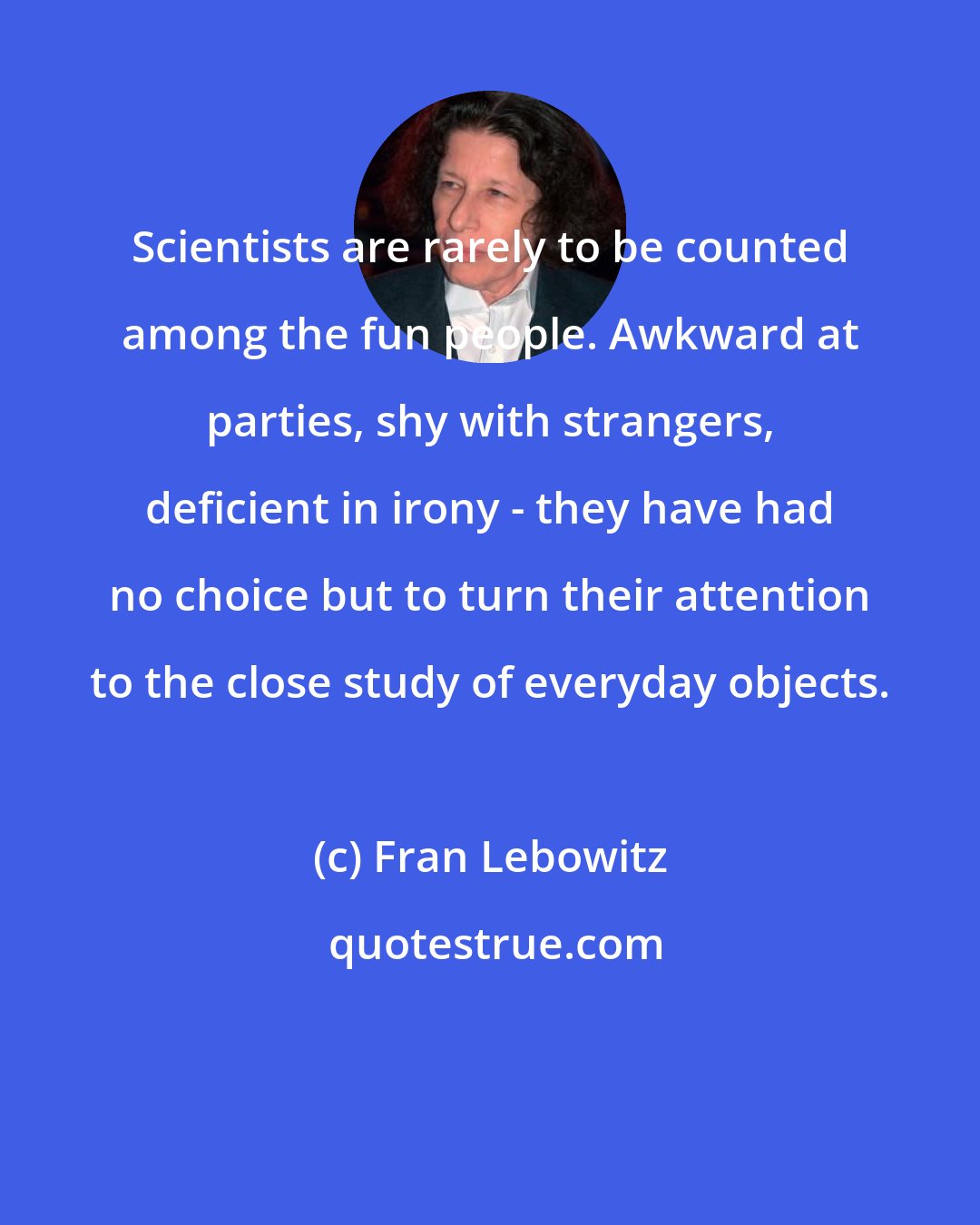 Fran Lebowitz: Scientists are rarely to be counted among the fun people. Awkward at parties, shy with strangers, deficient in irony - they have had no choice but to turn their attention to the close study of everyday objects.