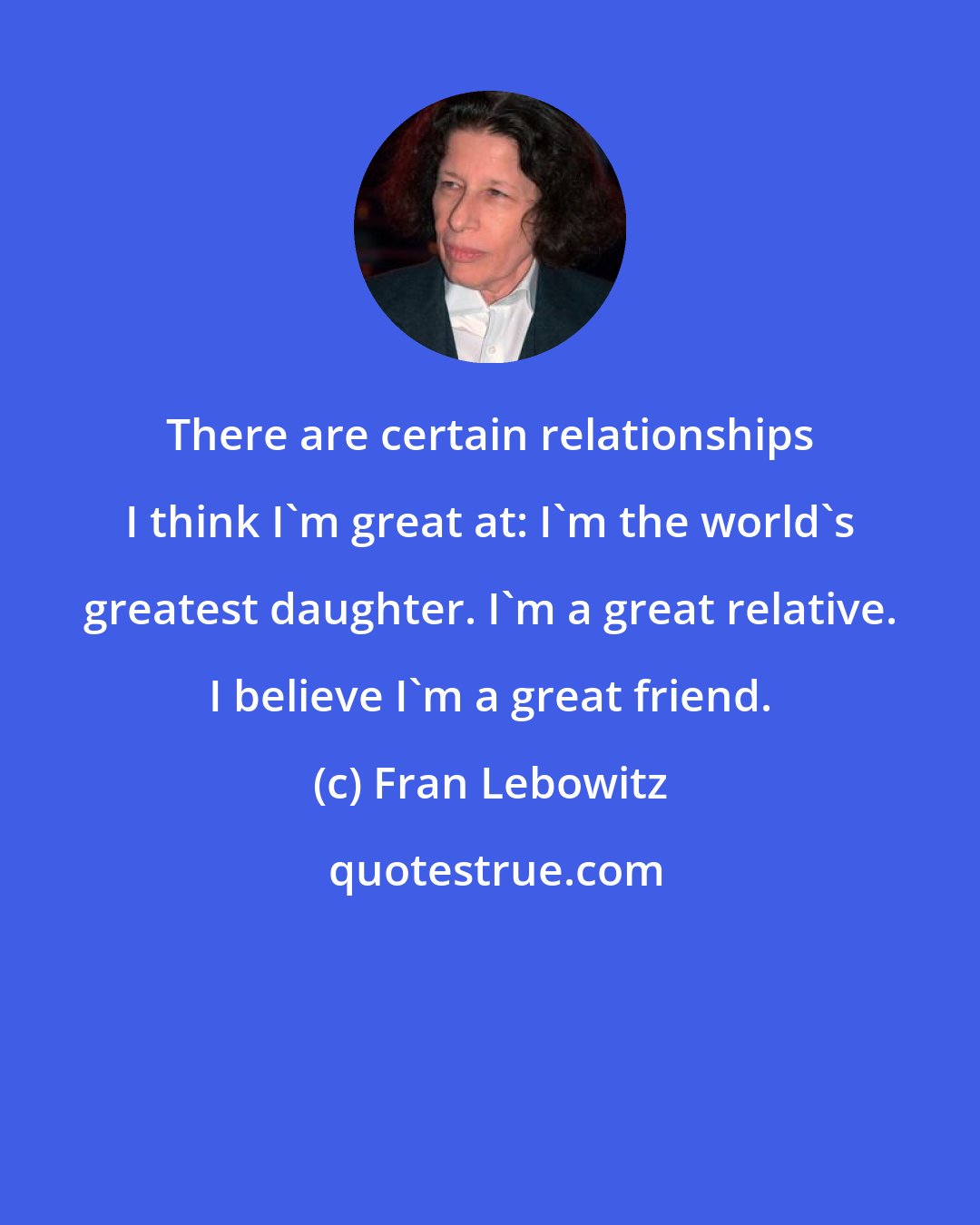 Fran Lebowitz: There are certain relationships I think I'm great at: I'm the world's greatest daughter. I'm a great relative. I believe I'm a great friend.