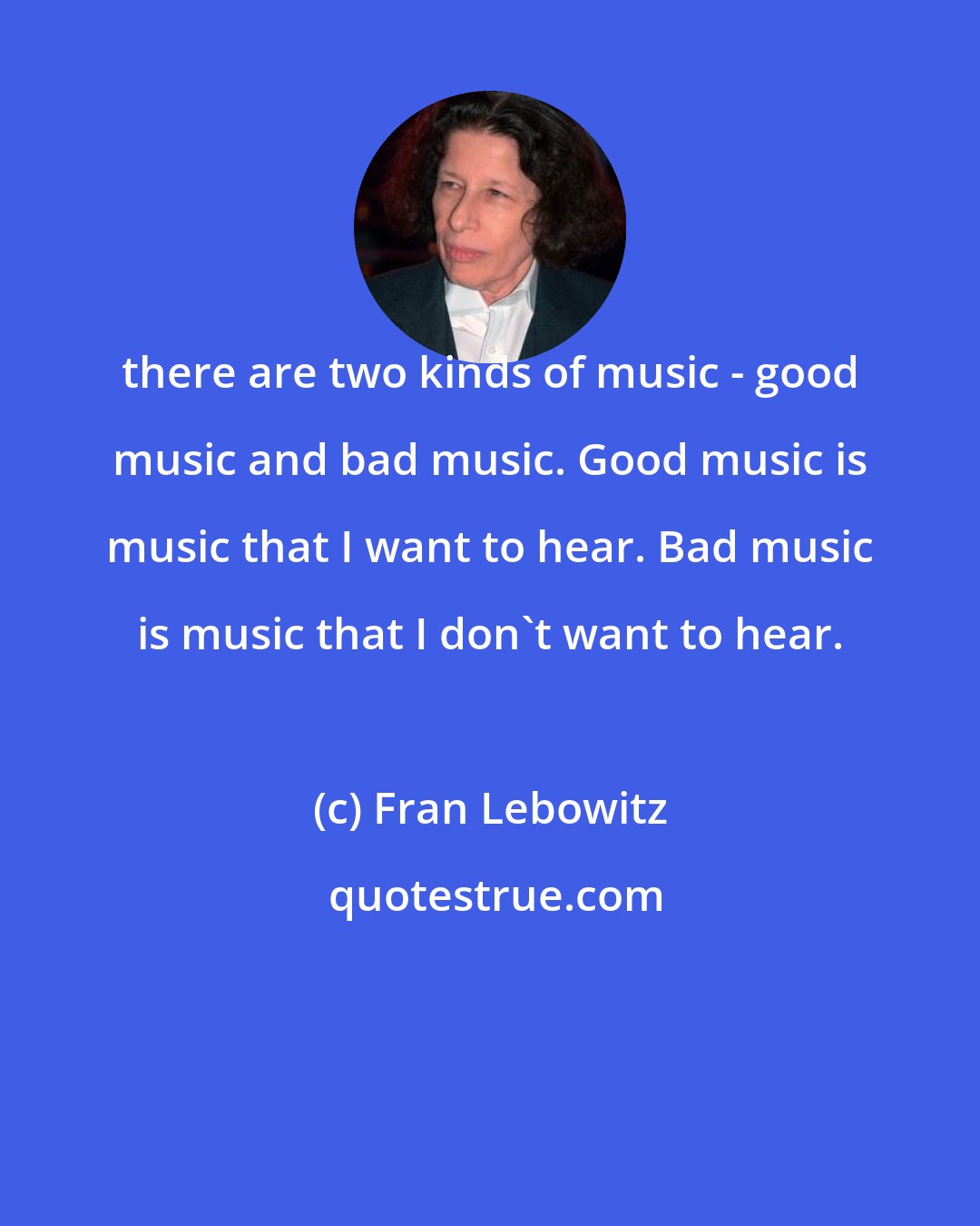 Fran Lebowitz: there are two kinds of music - good music and bad music. Good music is music that I want to hear. Bad music is music that I don't want to hear.