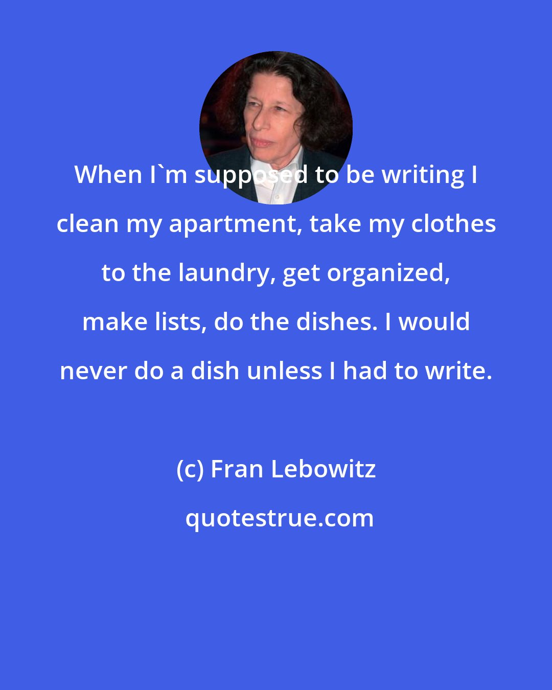 Fran Lebowitz: When I'm supposed to be writing I clean my apartment, take my clothes to the laundry, get organized, make lists, do the dishes. I would never do a dish unless I had to write.