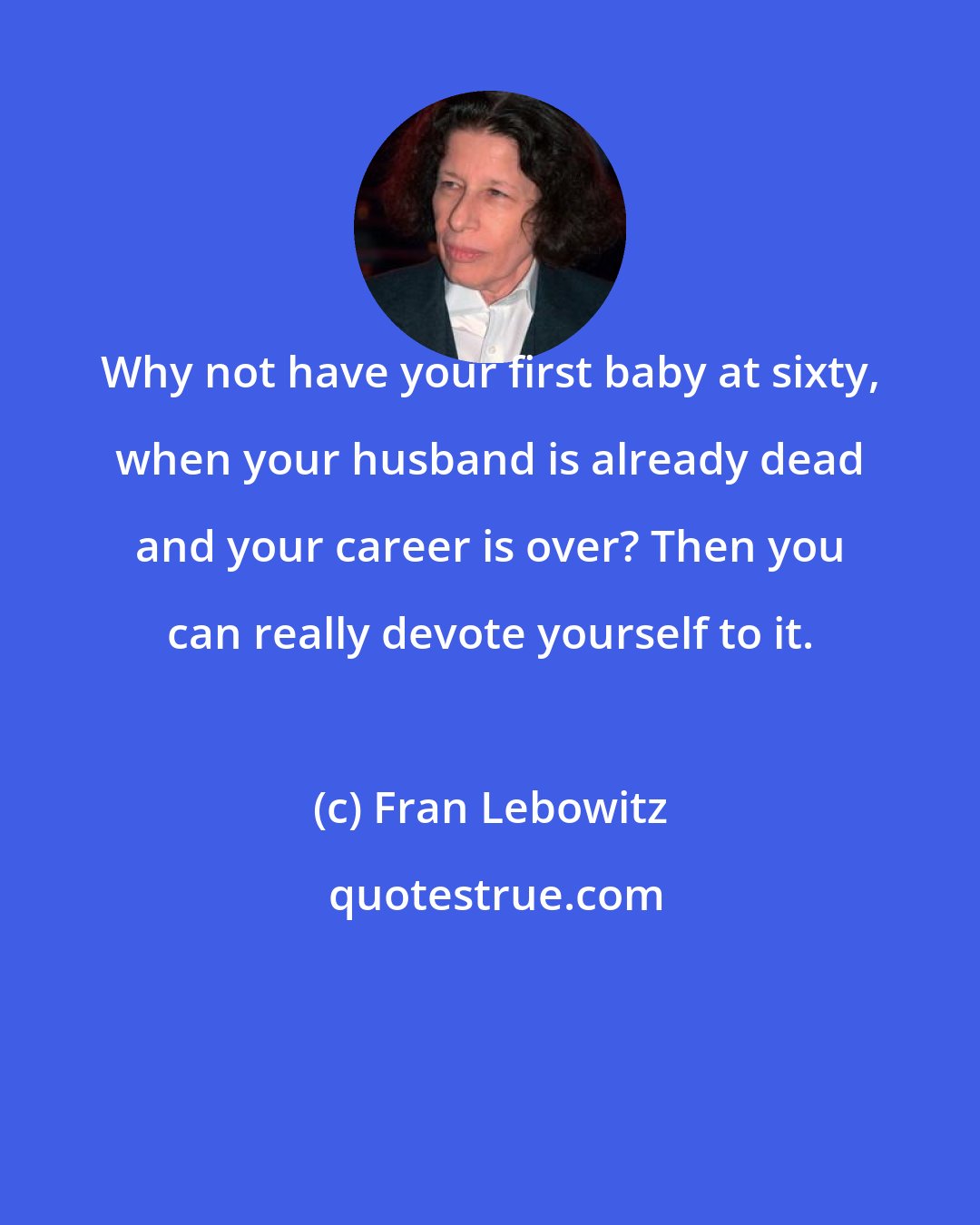 Fran Lebowitz: Why not have your first baby at sixty, when your husband is already dead and your career is over? Then you can really devote yourself to it.