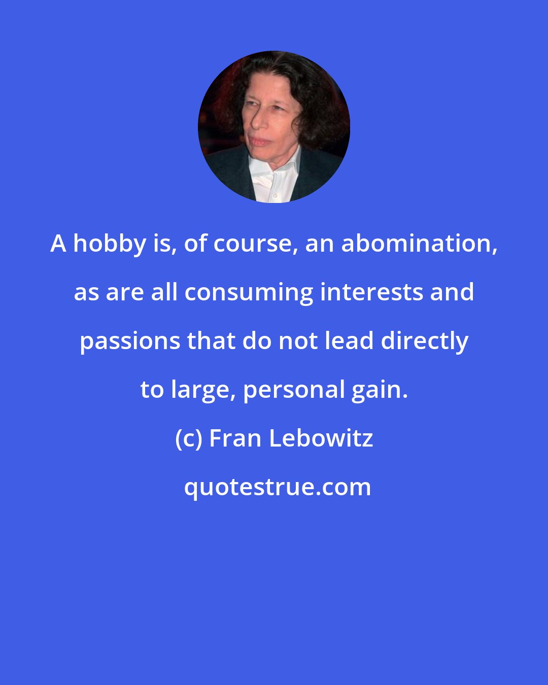 Fran Lebowitz: A hobby is, of course, an abomination, as are all consuming interests and passions that do not lead directly to large, personal gain.