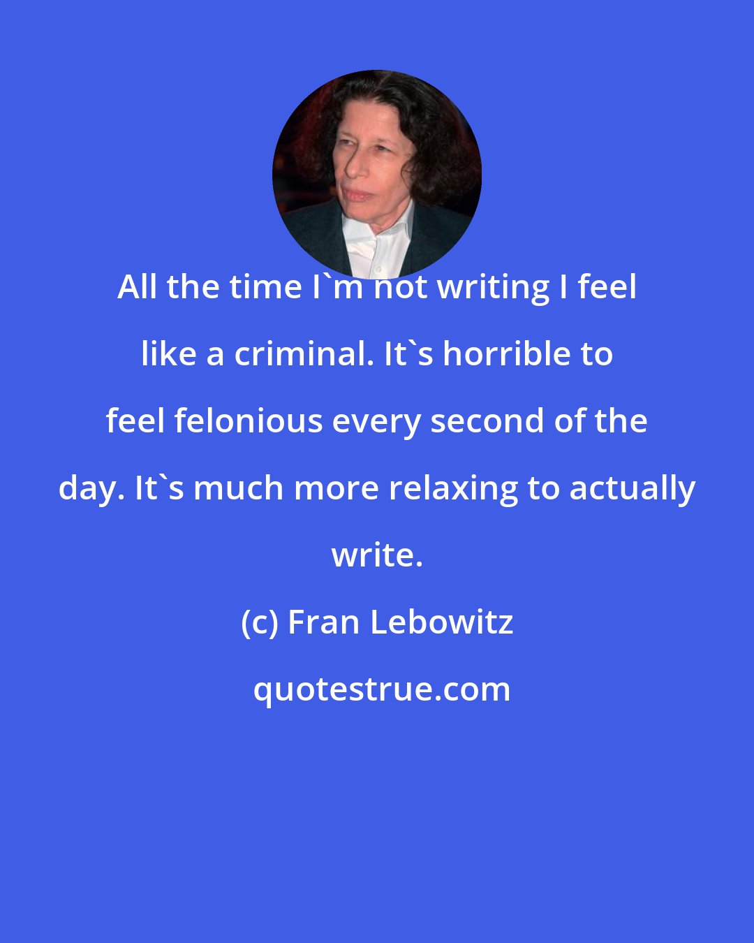 Fran Lebowitz: All the time I'm not writing I feel like a criminal. It's horrible to feel felonious every second of the day. It's much more relaxing to actually write.