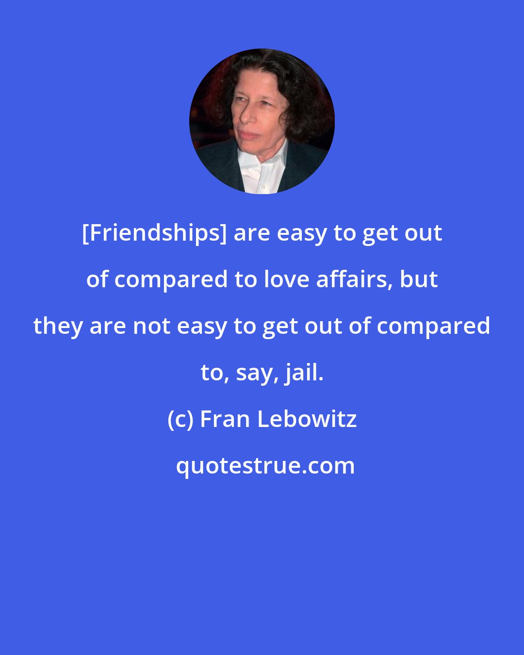 Fran Lebowitz: [Friendships] are easy to get out of compared to love affairs, but they are not easy to get out of compared to, say, jail.