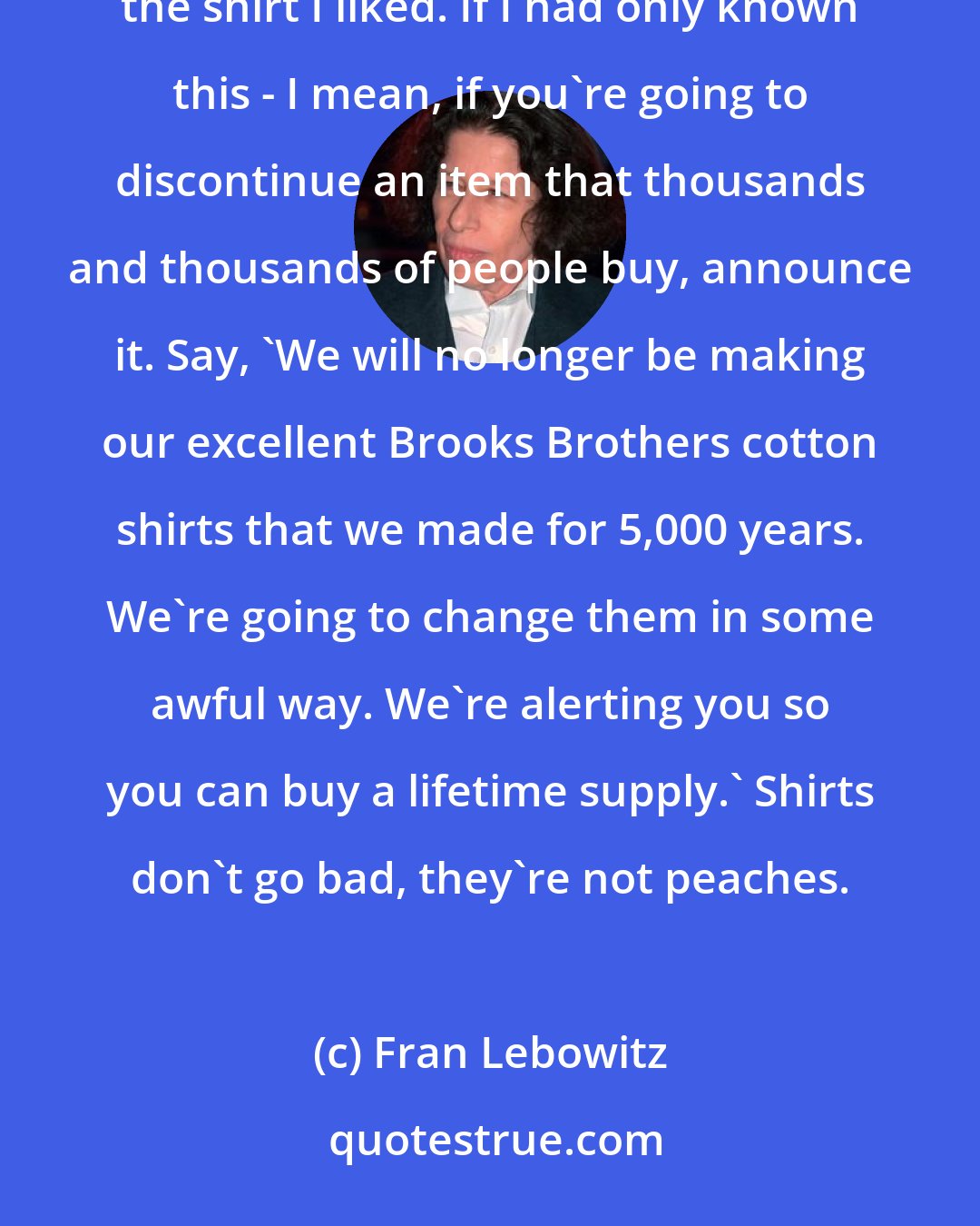 Fran Lebowitz: I used to buy all my shirts at Brooks Brothers, but that was completely ruined about 20 years ago. They discontinued the shirt I liked. If I had only known this - I mean, if you're going to discontinue an item that thousands and thousands of people buy, announce it. Say, 'We will no longer be making our excellent Brooks Brothers cotton shirts that we made for 5,000 years. We're going to change them in some awful way. We're alerting you so you can buy a lifetime supply.' Shirts don't go bad, they're not peaches.