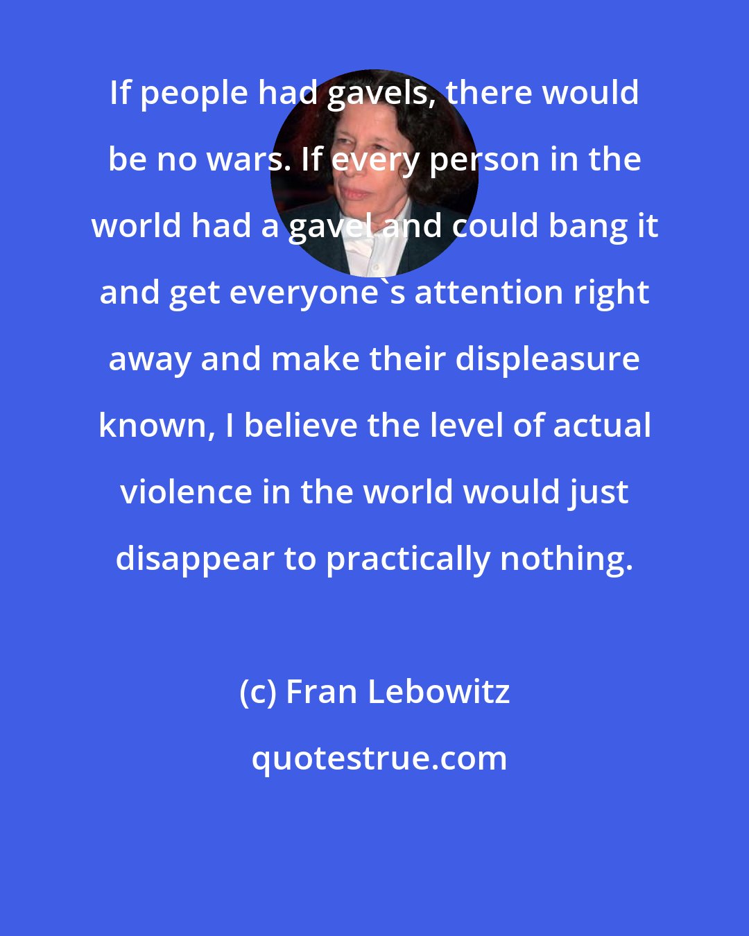 Fran Lebowitz: If people had gavels, there would be no wars. If every person in the world had a gavel and could bang it and get everyone's attention right away and make their displeasure known, I believe the level of actual violence in the world would just disappear to practically nothing.