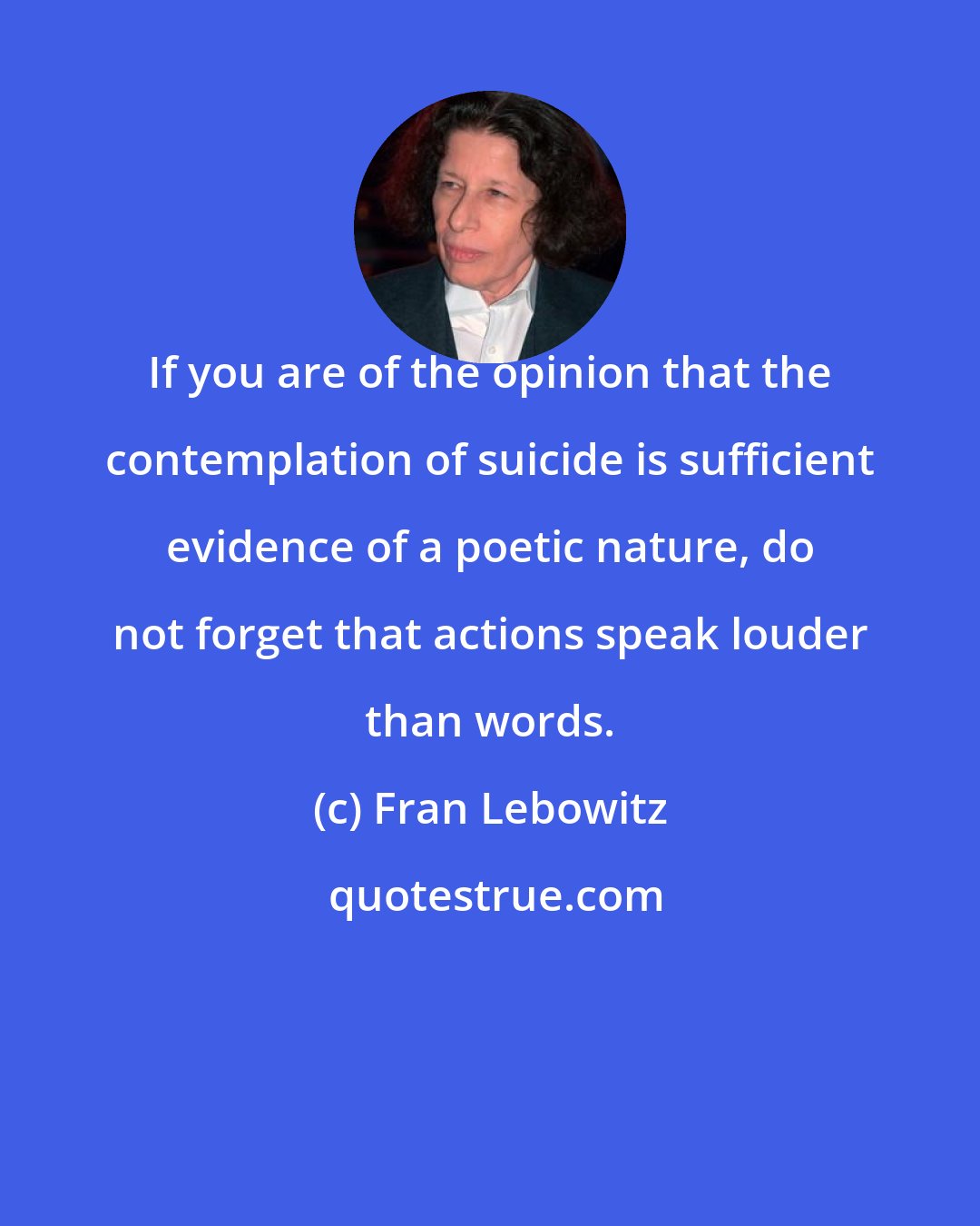 Fran Lebowitz: If you are of the opinion that the contemplation of suicide is sufficient evidence of a poetic nature, do not forget that actions speak louder than words.