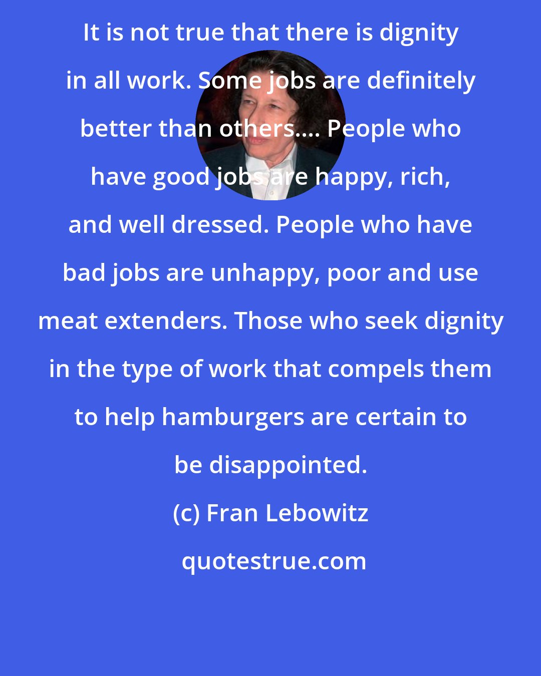 Fran Lebowitz: It is not true that there is dignity in all work. Some jobs are definitely better than others.... People who have good jobs are happy, rich, and well dressed. People who have bad jobs are unhappy, poor and use meat extenders. Those who seek dignity in the type of work that compels them to help hamburgers are certain to be disappointed.