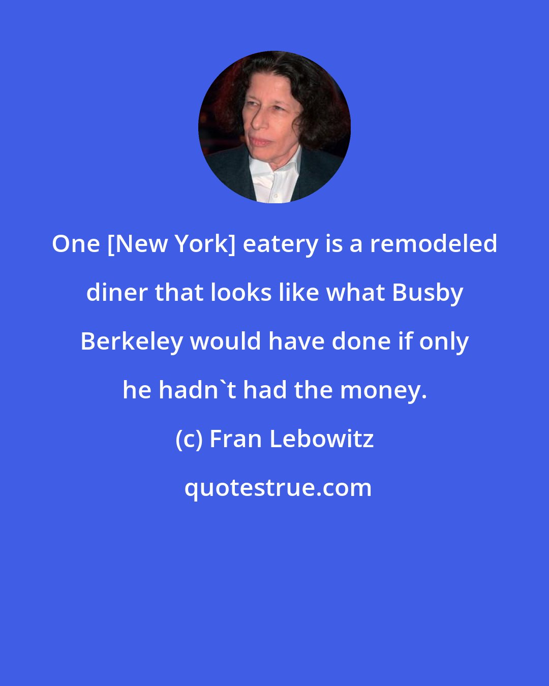 Fran Lebowitz: One [New York] eatery is a remodeled diner that looks like what Busby Berkeley would have done if only he hadn't had the money.