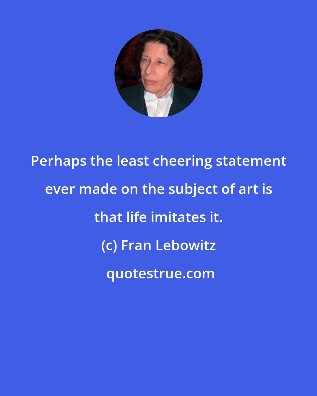 Fran Lebowitz: Perhaps the least cheering statement ever made on the subject of art is that life imitates it.