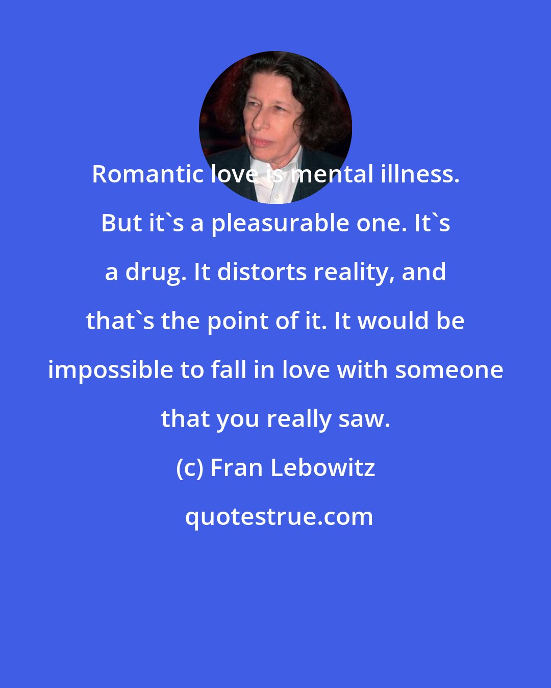 Fran Lebowitz: Romantic love is mental illness. But it's a pleasurable one. It's a drug. It distorts reality, and that's the point of it. It would be impossible to fall in love with someone that you really saw.