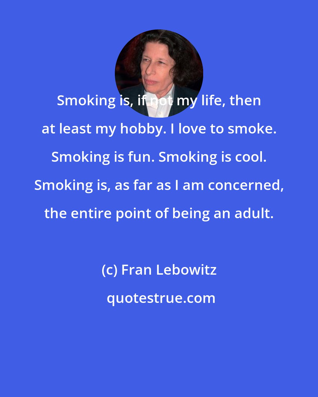 Fran Lebowitz: Smoking is, if not my life, then at least my hobby. I love to smoke. Smoking is fun. Smoking is cool. Smoking is, as far as I am concerned, the entire point of being an adult.