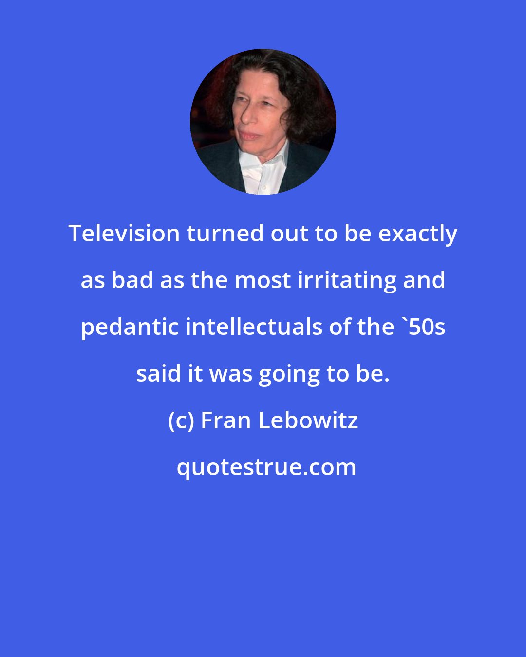 Fran Lebowitz: Television turned out to be exactly as bad as the most irritating and pedantic intellectuals of the '50s said it was going to be.