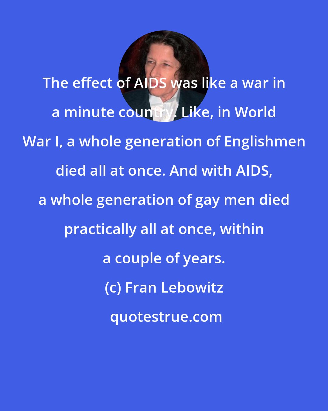 Fran Lebowitz: The effect of AIDS was like a war in a minute country. Like, in World War I, a whole generation of Englishmen died all at once. And with AIDS, a whole generation of gay men died practically all at once, within a couple of years.