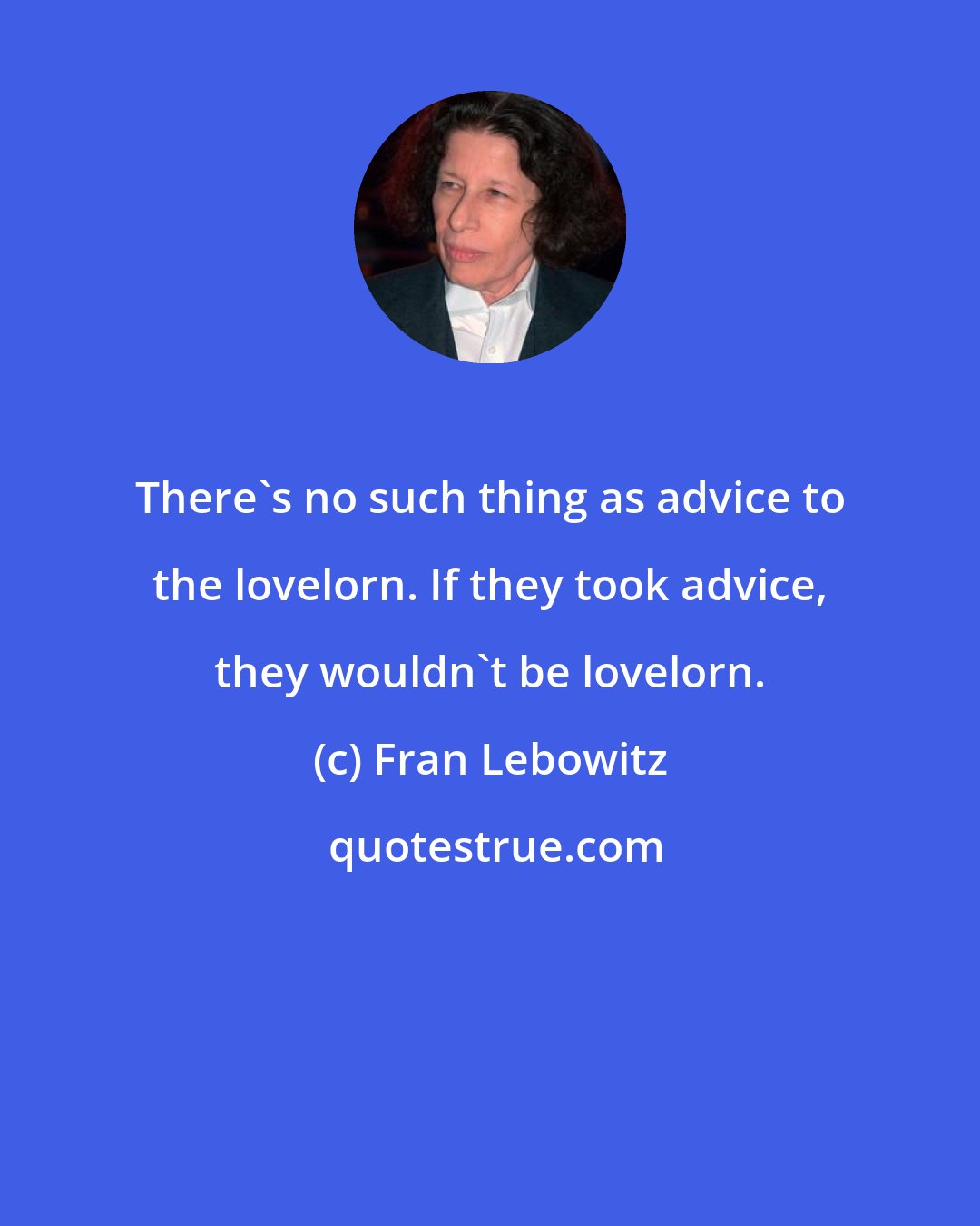 Fran Lebowitz: There's no such thing as advice to the lovelorn. If they took advice, they wouldn't be lovelorn.