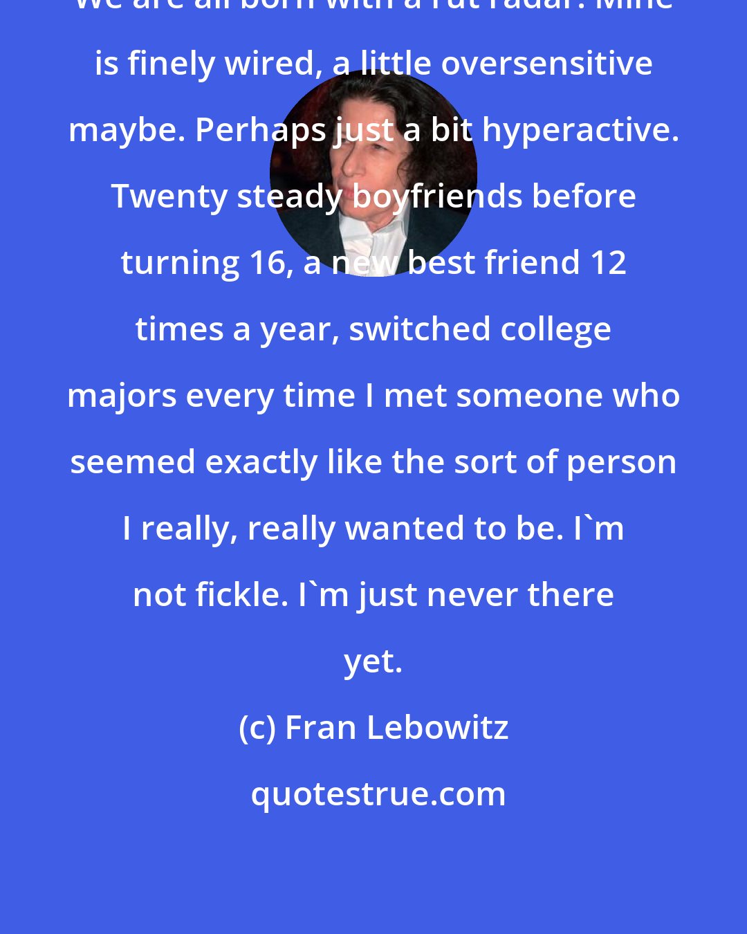 Fran Lebowitz: We are all born with a rut radar. Mine is finely wired, a little oversensitive maybe. Perhaps just a bit hyperactive. Twenty steady boyfriends before turning 16, a new best friend 12 times a year, switched college majors every time I met someone who seemed exactly like the sort of person I really, really wanted to be. I'm not fickle. I'm just never there yet.