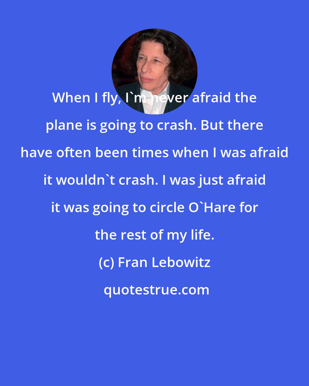 Fran Lebowitz: When I fly, I'm never afraid the plane is going to crash. But there have often been times when I was afraid it wouldn't crash. I was just afraid it was going to circle O'Hare for the rest of my life.