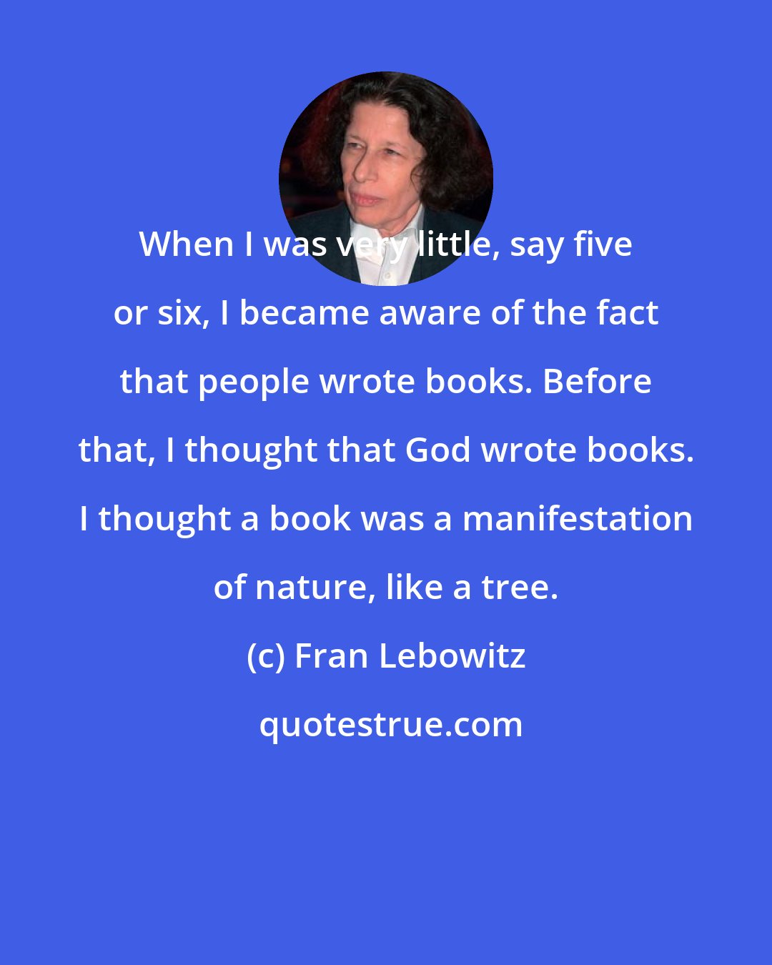 Fran Lebowitz: When I was very little, say five or six, I became aware of the fact that people wrote books. Before that, I thought that God wrote books. I thought a book was a manifestation of nature, like a tree.