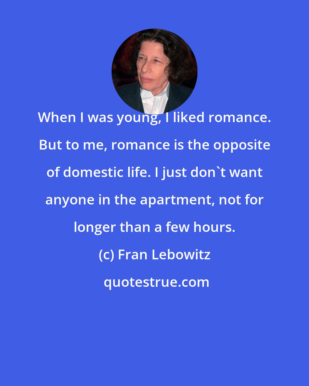 Fran Lebowitz: When I was young, I liked romance. But to me, romance is the opposite of domestic life. I just don't want anyone in the apartment, not for longer than a few hours.
