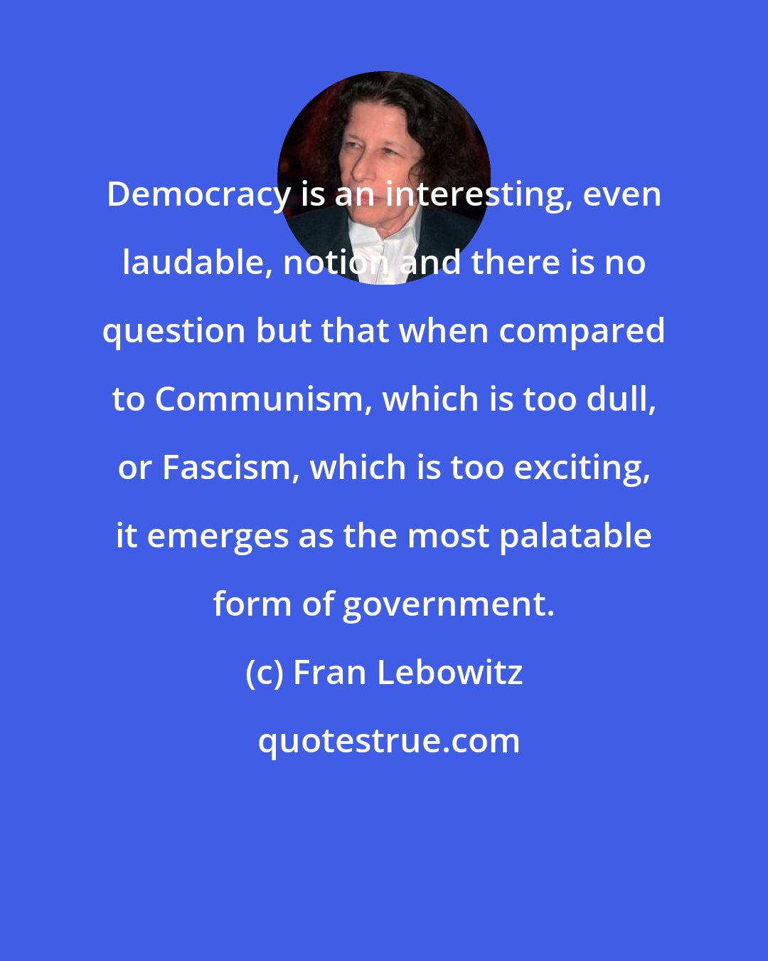 Fran Lebowitz: Democracy is an interesting, even laudable, notion and there is no question but that when compared to Communism, which is too dull, or Fascism, which is too exciting, it emerges as the most palatable form of government.