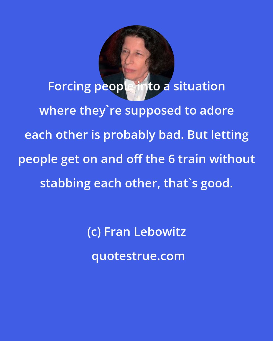 Fran Lebowitz: Forcing people into a situation where they're supposed to adore each other is probably bad. But letting people get on and off the 6 train without stabbing each other, that's good.