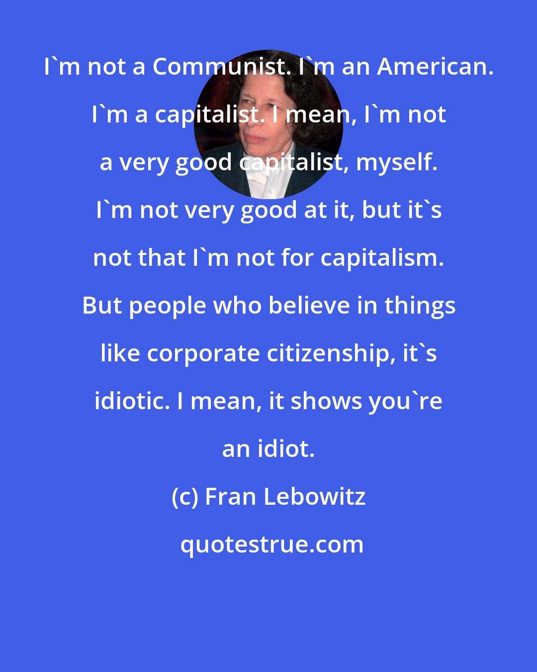 Fran Lebowitz: I'm not a Communist. I'm an American. I'm a capitalist. I mean, I'm not a very good capitalist, myself. I'm not very good at it, but it's not that I'm not for capitalism. But people who believe in things like corporate citizenship, it's idiotic. I mean, it shows you're an idiot.