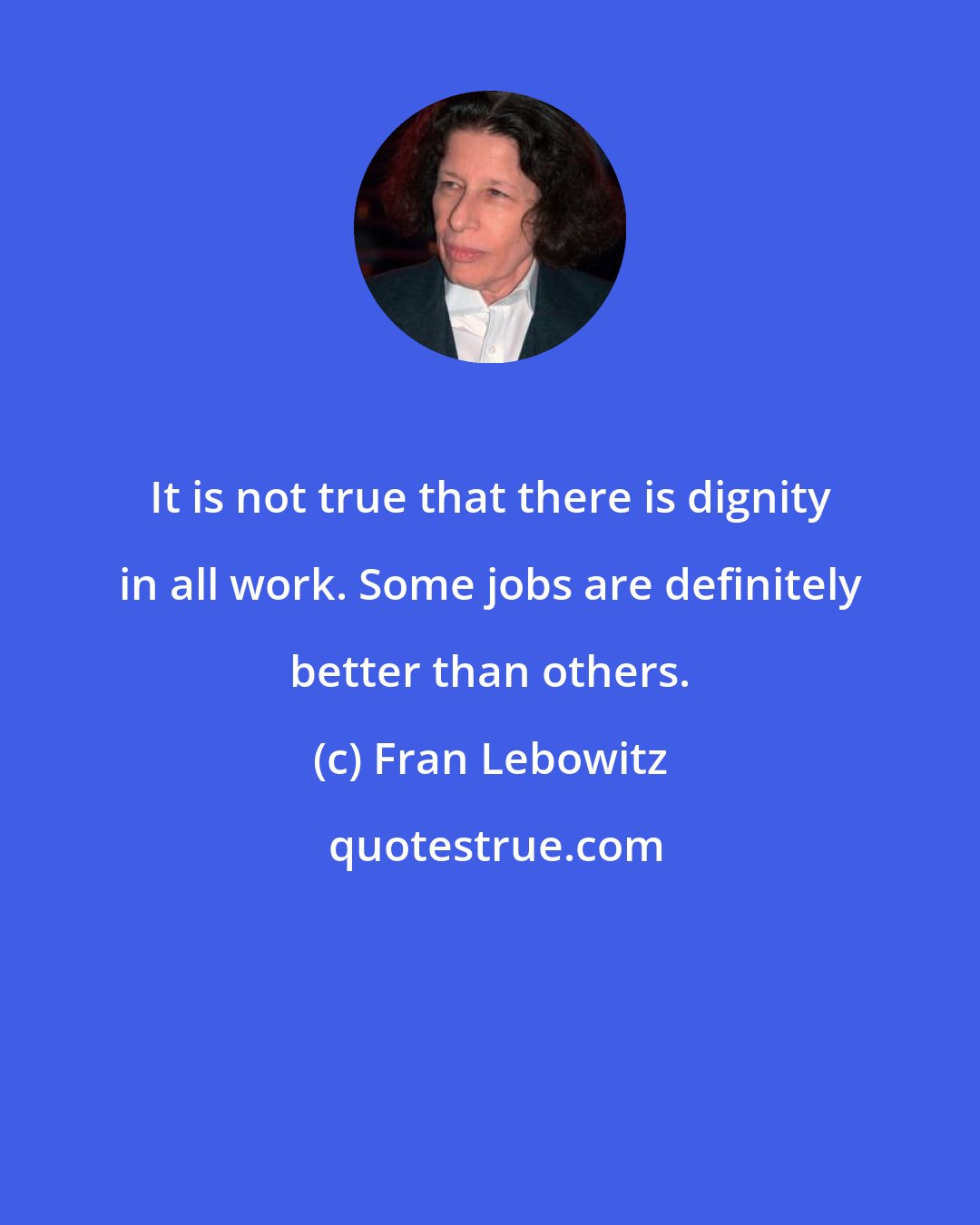 Fran Lebowitz: It is not true that there is dignity in all work. Some jobs are definitely better than others.