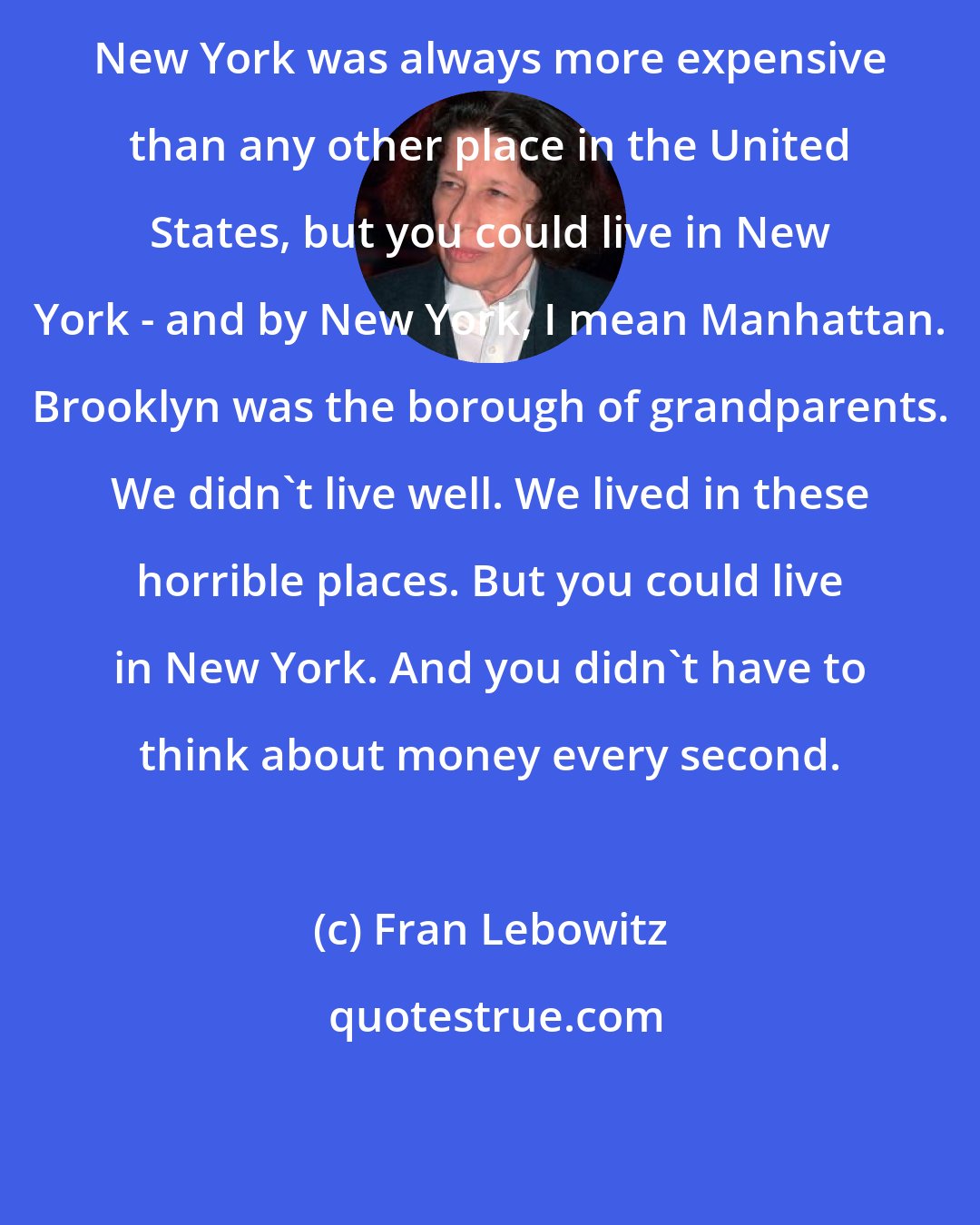 Fran Lebowitz: New York was always more expensive than any other place in the United States, but you could live in New York - and by New York, I mean Manhattan. Brooklyn was the borough of grandparents. We didn't live well. We lived in these horrible places. But you could live in New York. And you didn't have to think about money every second.