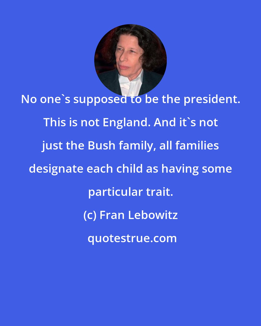 Fran Lebowitz: No one's supposed to be the president. This is not England. And it's not just the Bush family, all families designate each child as having some particular trait.