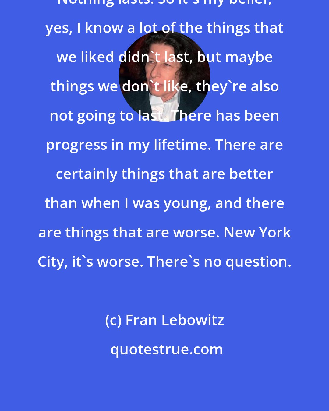 Fran Lebowitz: Nothing lasts. So it's my belief, yes, I know a lot of the things that we liked didn't last, but maybe things we don't like, they're also not going to last. There has been progress in my lifetime. There are certainly things that are better than when I was young, and there are things that are worse. New York City, it's worse. There's no question.