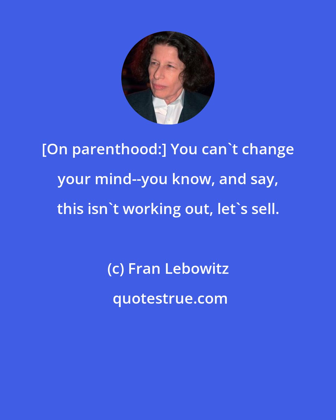 Fran Lebowitz: [On parenthood:] You can't change your mind--you know, and say, this isn't working out, let's sell.