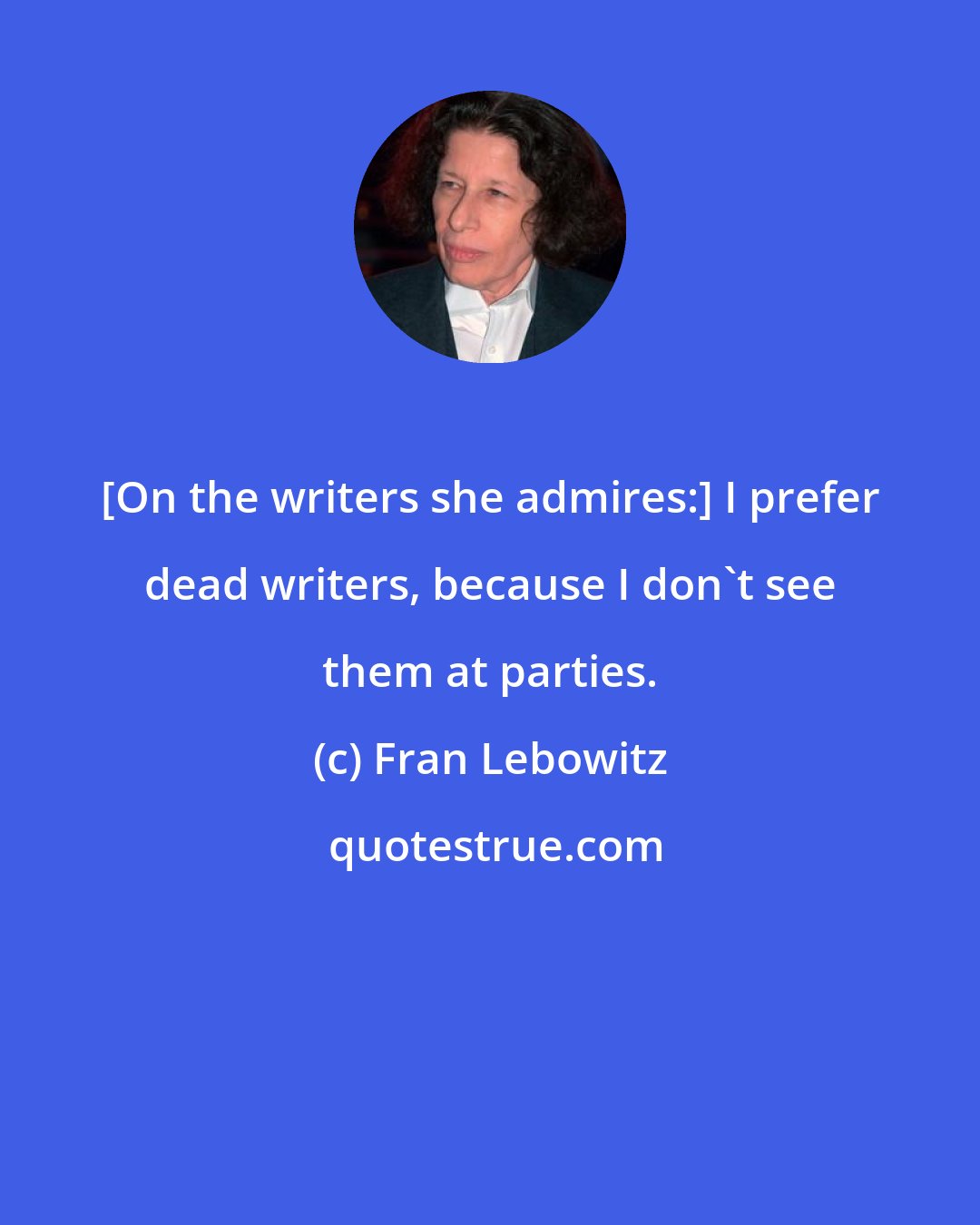 Fran Lebowitz: [On the writers she admires:] I prefer dead writers, because I don't see them at parties.