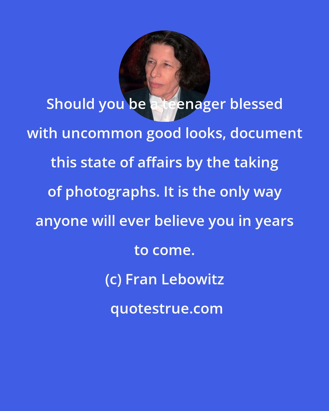 Fran Lebowitz: Should you be a teenager blessed with uncommon good looks, document this state of affairs by the taking of photographs. It is the only way anyone will ever believe you in years to come.