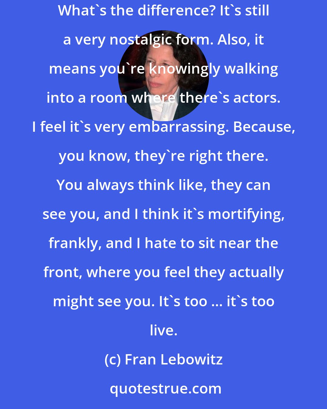 Fran Lebowitz: The theater itself is so archaic and old fashioned, that it doesn't really matter to me whether it's on Avenue D or at the Helen Hayes Theater. What's the difference? It's still a very nostalgic form. Also, it means you're knowingly walking into a room where there's actors. I feel it's very embarrassing. Because, you know, they're right there. You always think like, they can see you, and I think it's mortifying, frankly, and I hate to sit near the front, where you feel they actually might see you. It's too ... it's too live.
