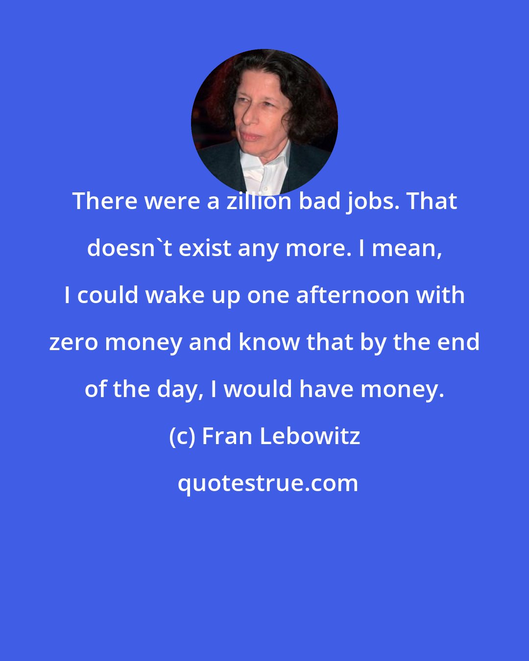 Fran Lebowitz: There were a zillion bad jobs. That doesn't exist any more. I mean, I could wake up one afternoon with zero money and know that by the end of the day, I would have money.