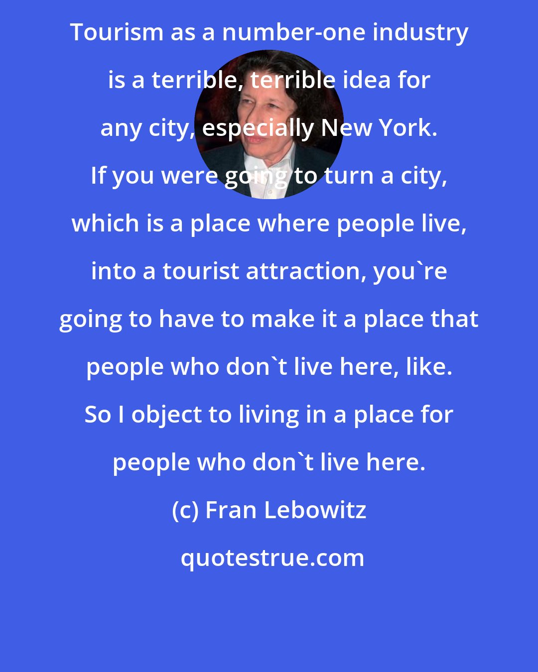 Fran Lebowitz: Tourism as a number-one industry is a terrible, terrible idea for any city, especially New York. If you were going to turn a city, which is a place where people live, into a tourist attraction, you're going to have to make it a place that people who don't live here, like. So I object to living in a place for people who don't live here.