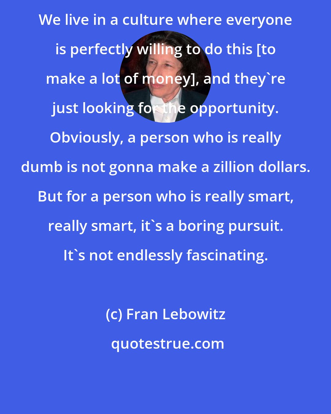 Fran Lebowitz: We live in a culture where everyone is perfectly willing to do this [to make a lot of money], and they're just looking for the opportunity. Obviously, a person who is really dumb is not gonna make a zillion dollars. But for a person who is really smart, really smart, it's a boring pursuit. It's not endlessly fascinating.