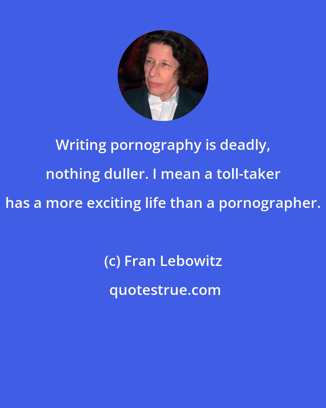 Fran Lebowitz: Writing pornography is deadly, nothing duller. I mean a toll-taker has a more exciting life than a pornographer.