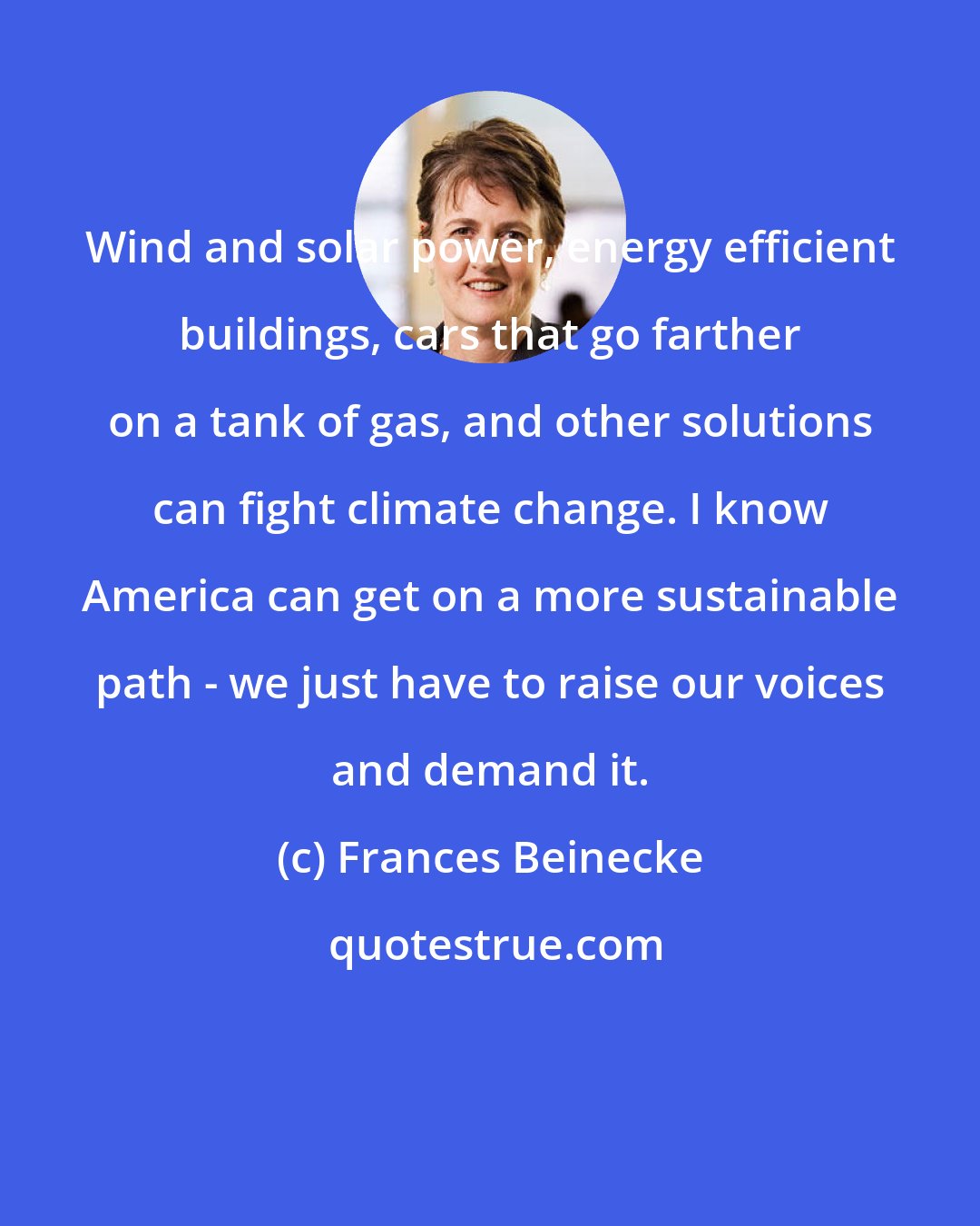 Frances Beinecke: Wind and solar power, energy efficient buildings, cars that go farther on a tank of gas, and other solutions can fight climate change. I know America can get on a more sustainable path - we just have to raise our voices and demand it.