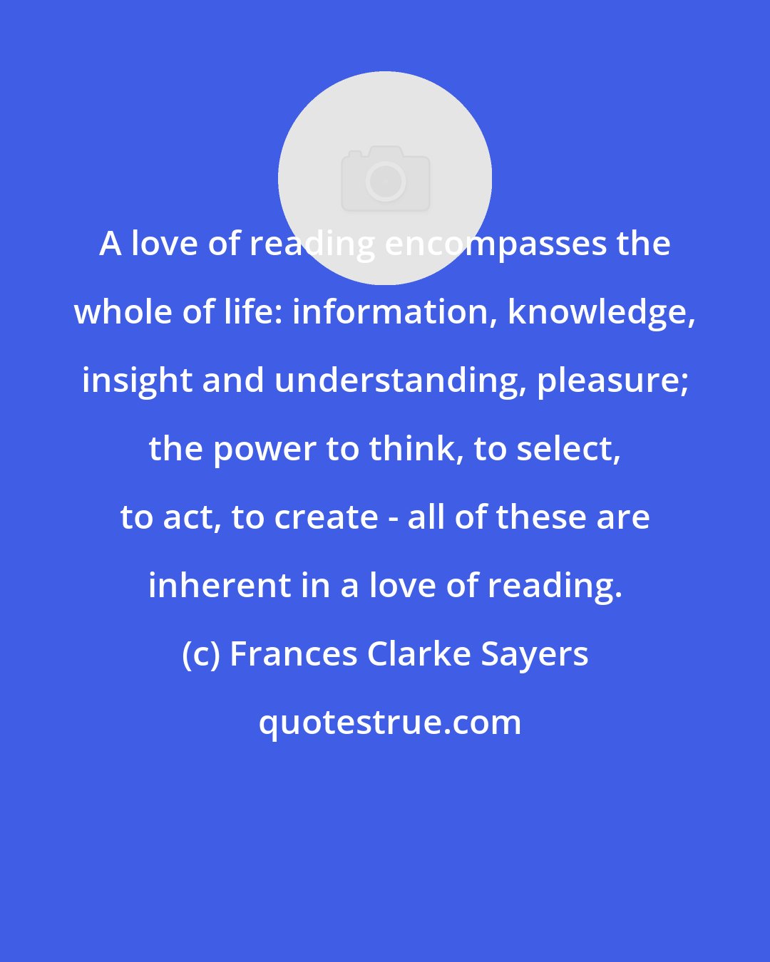 Frances Clarke Sayers: A love of reading encompasses the whole of life: information, knowledge, insight and understanding, pleasure; the power to think, to select, to act, to create - all of these are inherent in a love of reading.