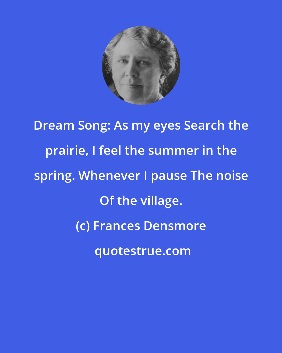 Frances Densmore: Dream Song: As my eyes Search the prairie, I feel the summer in the spring. Whenever I pause The noise Of the village.