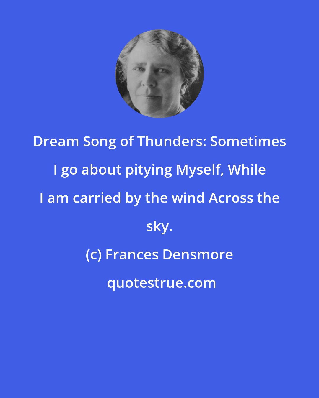 Frances Densmore: Dream Song of Thunders: Sometimes I go about pitying Myself, While I am carried by the wind Across the sky.