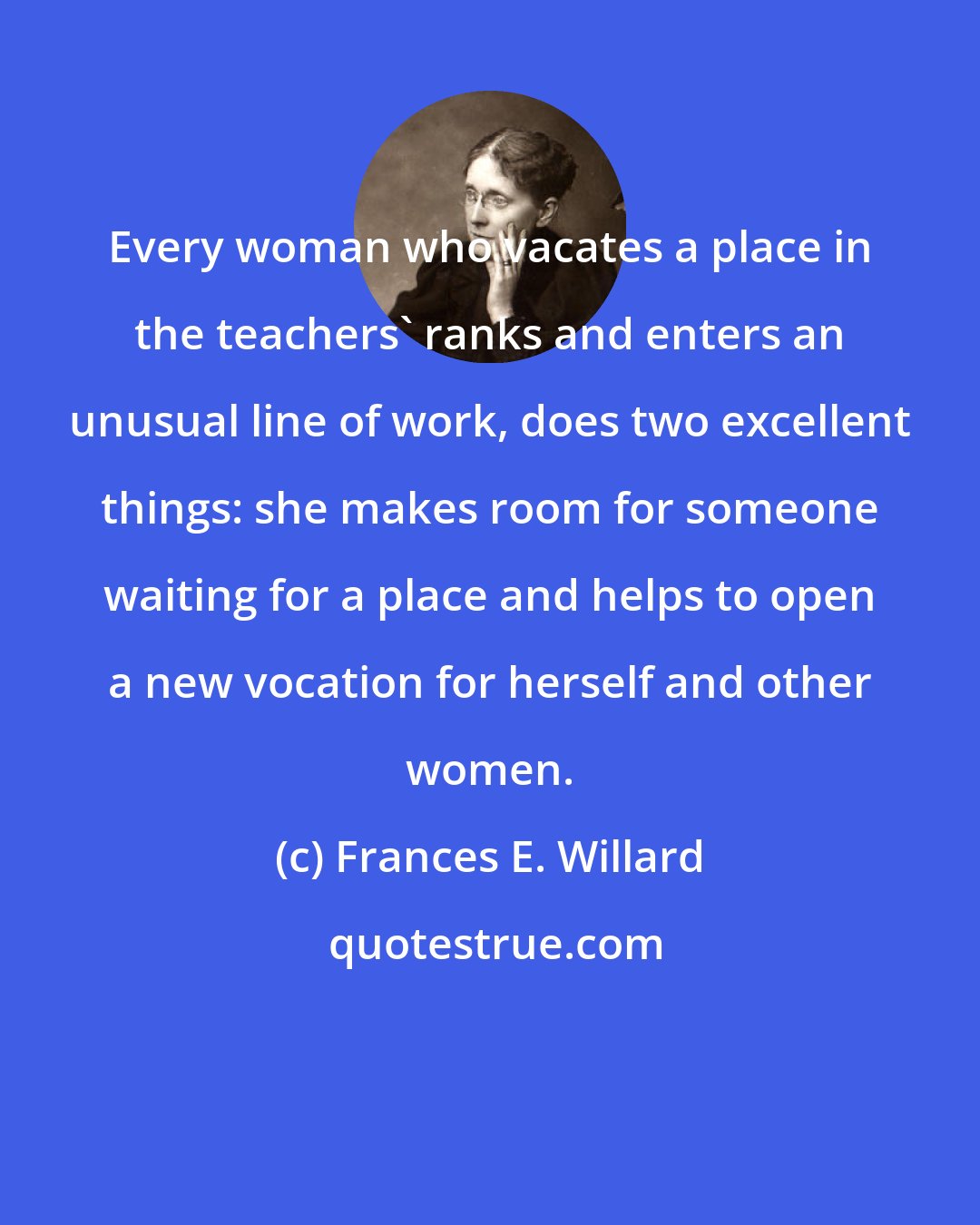 Frances E. Willard: Every woman who vacates a place in the teachers' ranks and enters an unusual line of work, does two excellent things: she makes room for someone waiting for a place and helps to open a new vocation for herself and other women.