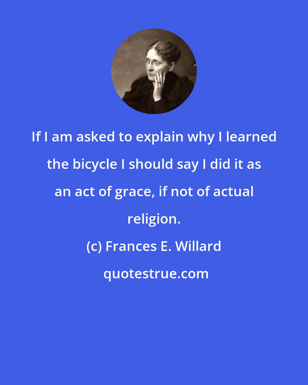 Frances E. Willard: If I am asked to explain why I learned the bicycle I should say I did it as an act of grace, if not of actual religion.